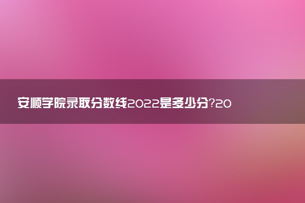 安順學(xué)院錄取分?jǐn)?shù)線2022是多少分？2023高考安順學(xué)院要多少分錄??？