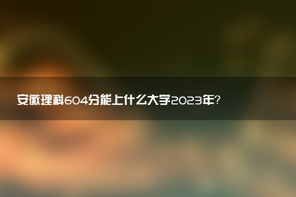 安徽理科604分能上什么大學2023年？附高考六百零四分可以報考的學校