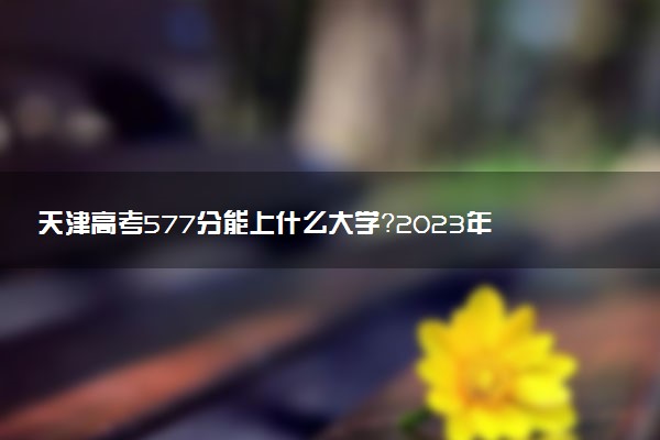 天津高考577分能上什么大學(xué)？2023年可以報(bào)考哪些學(xué)校？附排名