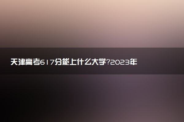 天津高考617分能上什么大學(xué)？2023年可以報(bào)考哪些學(xué)校？附排名