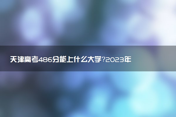 天津高考486分能上什么大學？2023年可以報考哪些學校？附排名