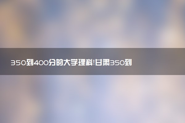 350到400分的大學(xué)理科！甘肅350到400分的二本公辦大學(xué)（2023參考）