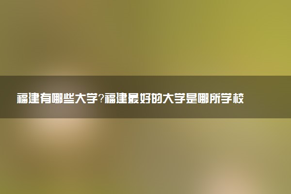 福建有哪些大學(xué)？福建最好的大學(xué)是哪所學(xué)校？有985嗎？附名單