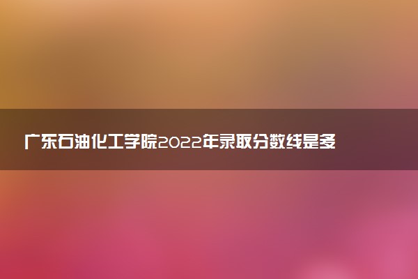 廣東石油化工學(xué)院2022年錄取分?jǐn)?shù)線是多少？2023高考最低多少分能上？