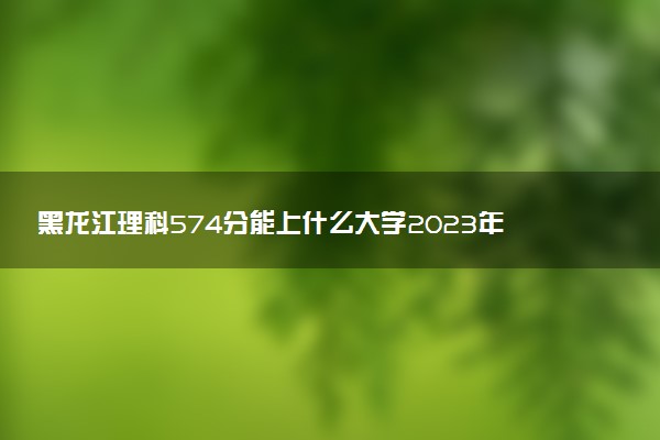 黑龍江理科574分能上什么大學(xué)2023年？附高考五百七十四分可以報(bào)考的學(xué)校