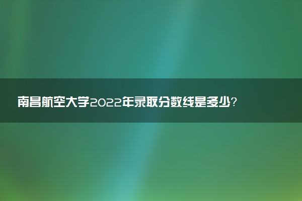 南昌航空大學(xué)2022年錄取分?jǐn)?shù)線是多少？2023高考最低多少分能上？