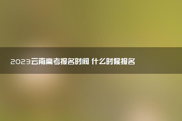 2023云南高考報(bào)名時(shí)間 什么時(shí)候報(bào)名