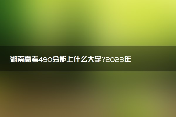 湖南高考490分能上什么大學(xué)？2023年可以報(bào)考哪些學(xué)校？附排名