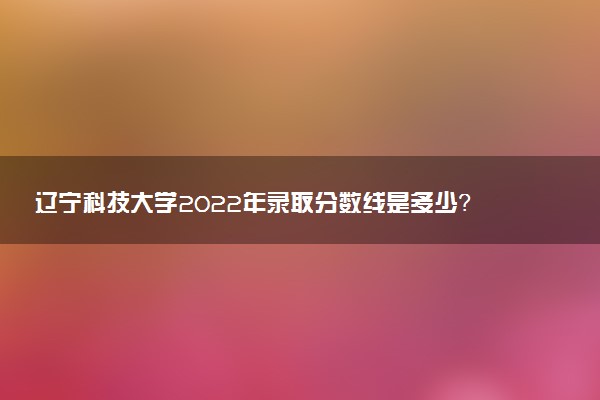 遼寧科技大學(xué)2022年錄取分?jǐn)?shù)線是多少？2023高考最低多少分能上？