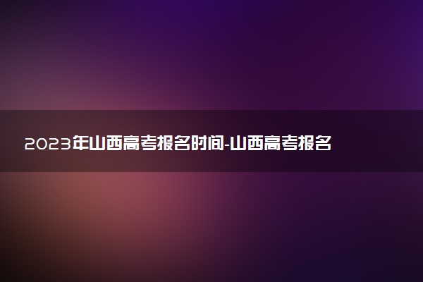 2023年山西高考報名時間-山西高考報名需要準備什么材料？