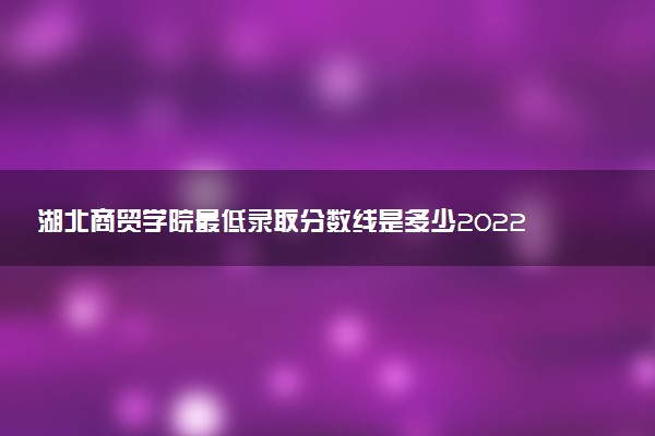湖北商貿(mào)學(xué)院最低錄取分?jǐn)?shù)線是多少2022？附文理科最低分及位次