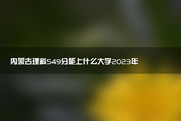 内蒙古理科549分能上什么大学2023年？附高考五百四十九分可以报考的学校