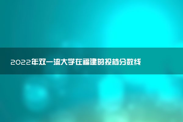 2022年双一流大学在福建的投档分数线 多少分投档