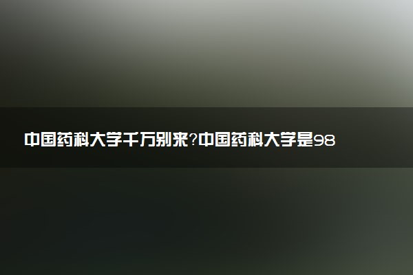 中國藥科大學千萬別來？中國藥科大學是985還是211？