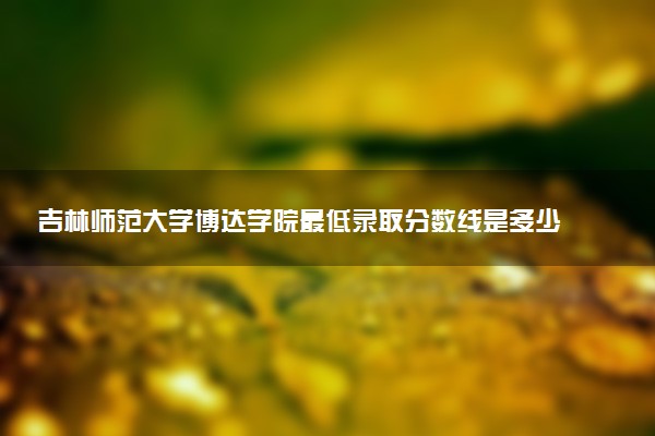 吉林師范大學博達學院最低錄取分數線是多少2022？附文理科最低分及位次