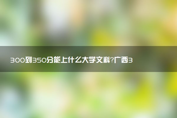 300到350分能上什么大學(xué)文科？廣西300到350分的二本大學(xué)（2023參考）