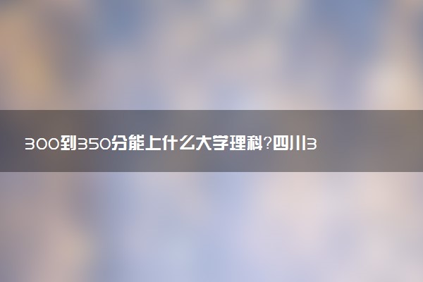 300到350分能上什么大學(xué)理科？四川300到350分的二本大學(xué)（2023參考）