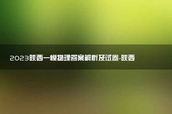2023陜西一模物理答案解析及試卷-陜西一模物理試題及答案（持續(xù)更新）